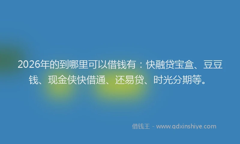 2026年的到哪里可以借钱有：快融贷宝盒、豆豆钱、现金侠快借通、还易贷、时光分期等。