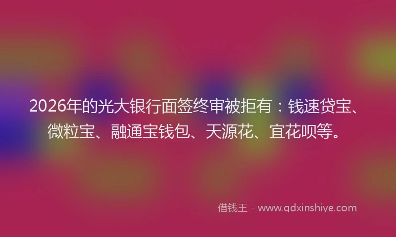 2026年的光大银行面签终审被拒有：钱速贷宝、微粒宝、融通宝钱包、天源花、宜花呗等。