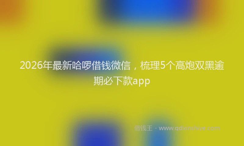 2026年最新哈啰借钱微信,梳理5个高炮双黑逾期必下款app