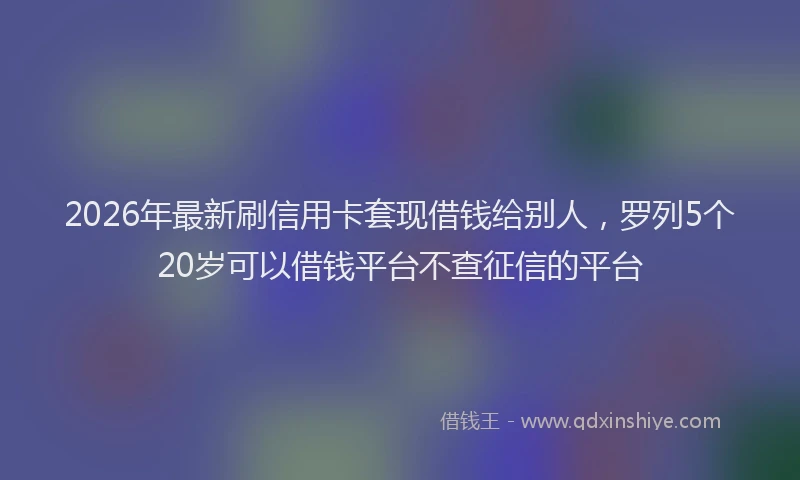 2026年最新刷信用卡套现借钱给别人，罗列5个20岁可以借钱平台不查征信的平台