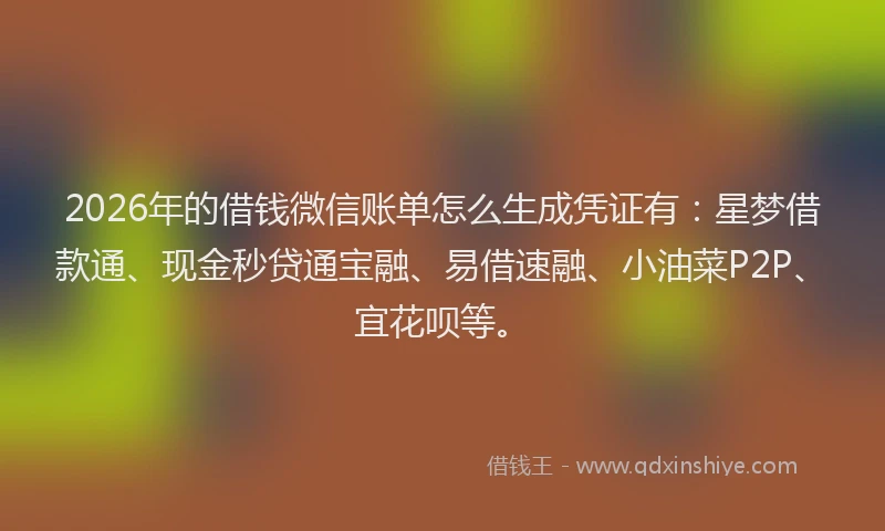 2026年的借钱微信账单怎么生成凭证有：星梦借款通、现金秒贷通宝融、易借速融、小油菜P2P、宜花呗等。