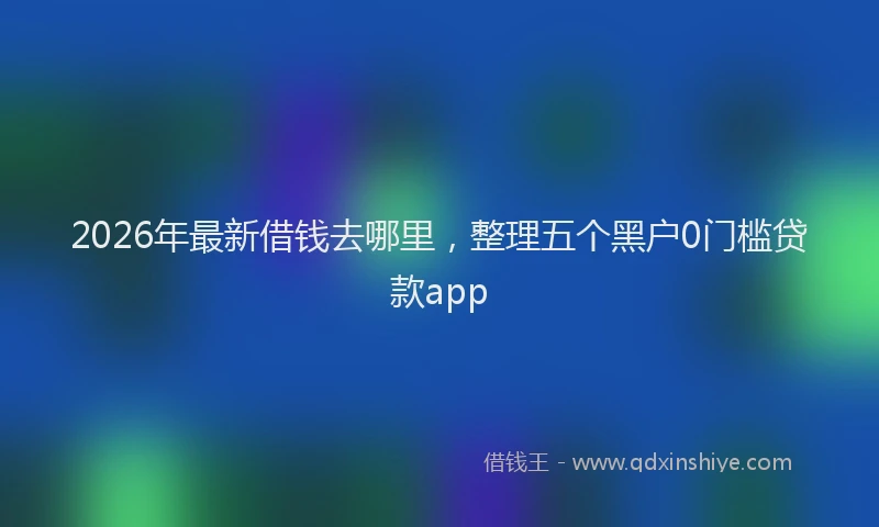 2026年最新借钱去哪里，整理五个黑户0门槛贷款app