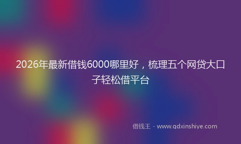 2026年最新借钱6000哪里好，梳理五个网贷大口子轻松借平台