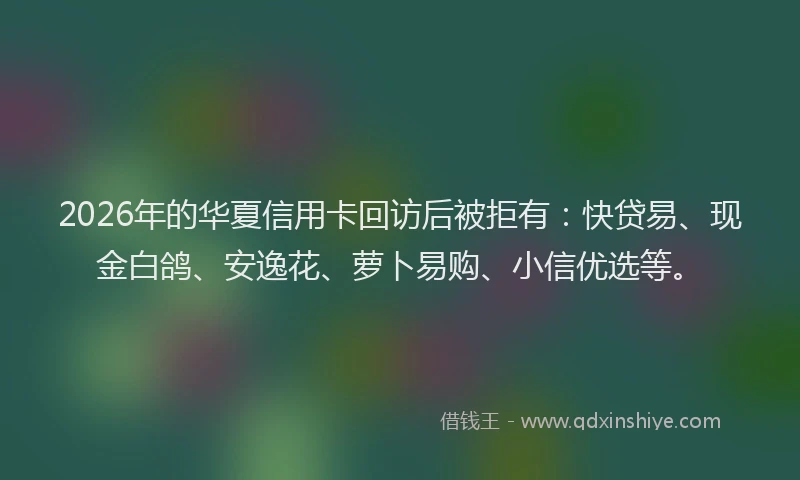 2026年的华夏信用卡回访后被拒有：快贷易、现金白鸽、安逸花、萝卜易购、小信优选等。