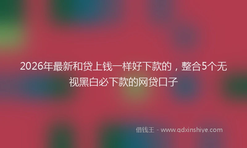 2026年最新和贷上钱一样好下款的，整合5个无视黑白必下款的网贷口子