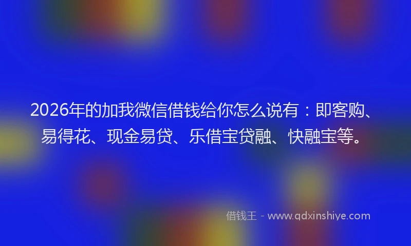 2026年的加我微信借钱给你怎么说有：即客购、易得花、现金易贷、乐借宝贷融、快融宝等。
