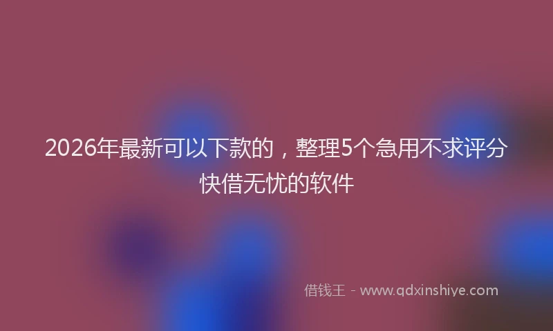 2026年最新可以下款的,整理5个急用不求评分快借无忧的软件