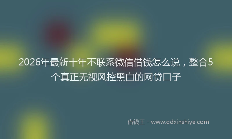 2026年最新十年不联系微信借钱怎么说,整合5个真正无视风控黑白的网贷口子