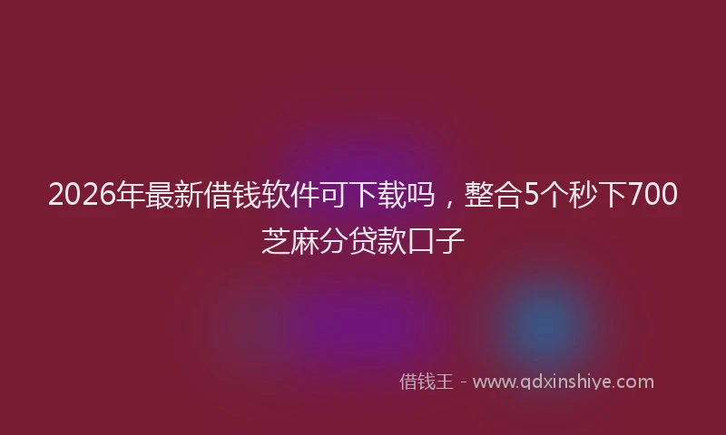 2026年最新借钱软件可下载吗，整合5个秒下700芝麻分贷款口子