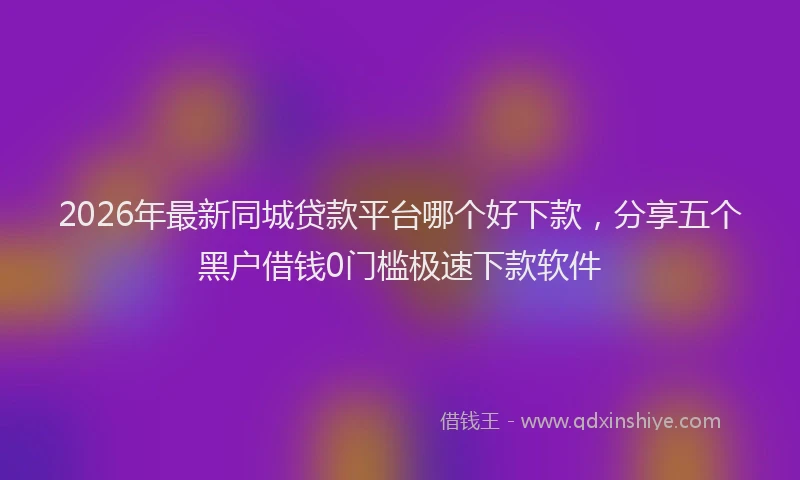 2026年最新同城贷款平台哪个好下款,分享五个黑户借钱0门槛极速下款软件