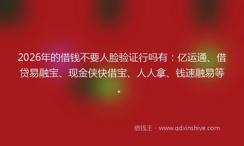 2026年的借钱不要人脸验证行吗有：亿运通、借贷易融宝、现金侠快借宝、人人拿、钱速融易等。