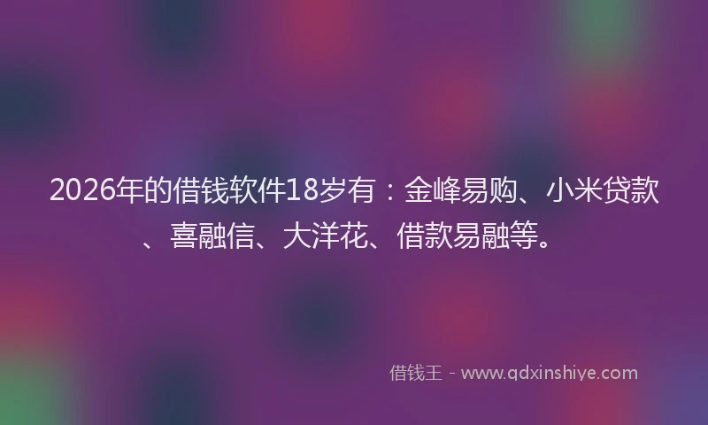 2026年的借钱软件18岁有：金峰易购、小米贷款、喜融信、大洋花、借款易融等。