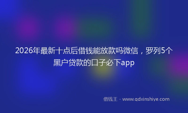 2026年最新十点后借钱能放款吗微信,罗列5个黑户贷款的口子必下app