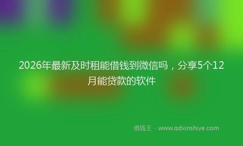 2026年最新及时租能借钱到微信吗，分享5个12月能贷款的软件