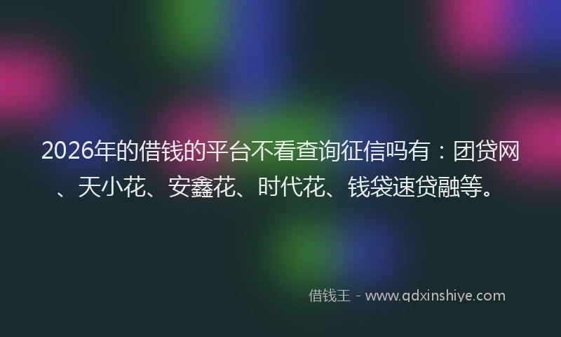 2026年的借钱的平台不看查询征信吗有：团贷网、天小花、安鑫花、时代花、钱袋速贷融等。