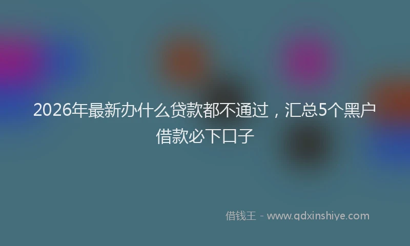 2026年最新办什么贷款都不通过，汇总5个黑户借款必下口子