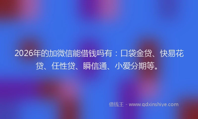 2026年的加微信能借钱吗有：口袋金贷、快易花贷、任性贷、瞬信通、小爱分期等。