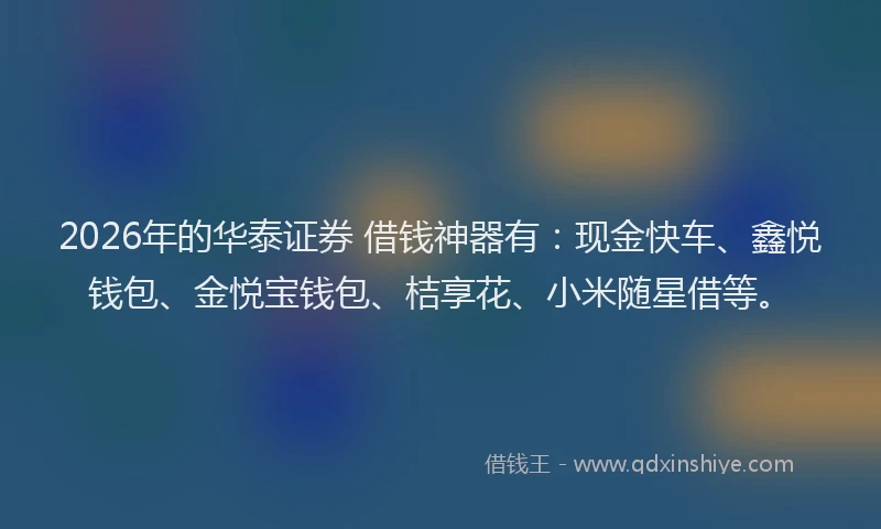 2026年的华泰证券 借钱神器有：现金快车、鑫悦钱包、金悦宝钱包、桔享花、小米随星借等。