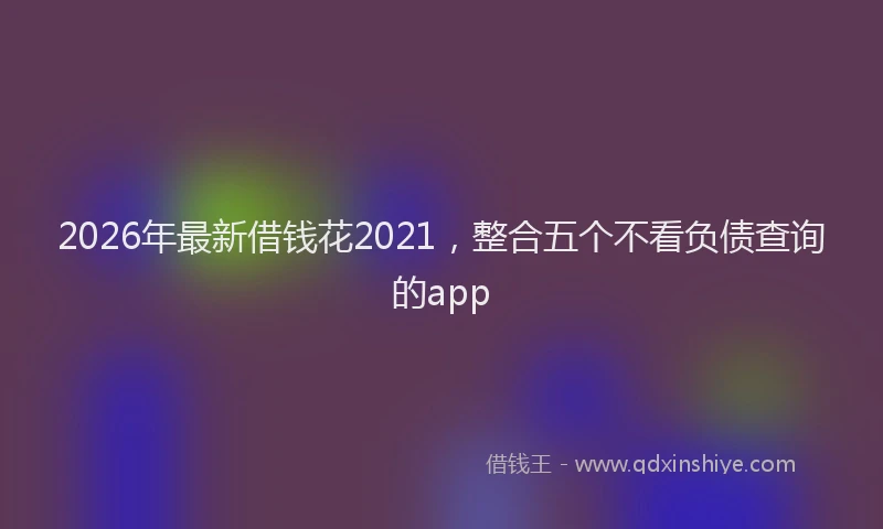 2026年最新借钱花2021，整合五个不看负债查询的app