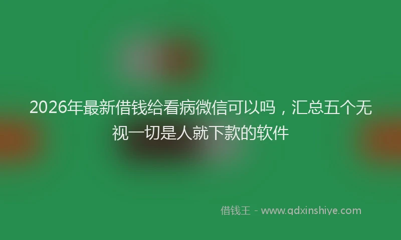 2026年最新借钱给看病微信可以吗，汇总五个无视一切是人就下款的软件