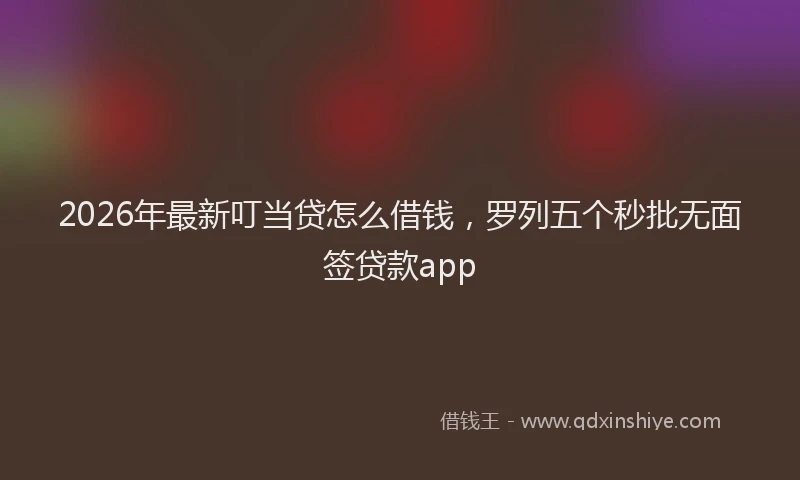 2026年最新叮当贷怎么借钱，罗列五个秒批无面签贷款app