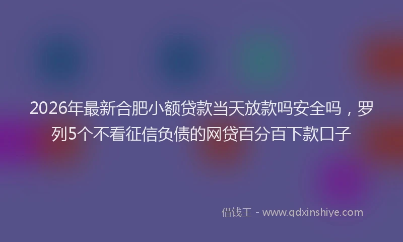 2026年最新合肥小额贷款当天放款吗安全吗,罗列5个不看征信负债的网贷百分百下款口子