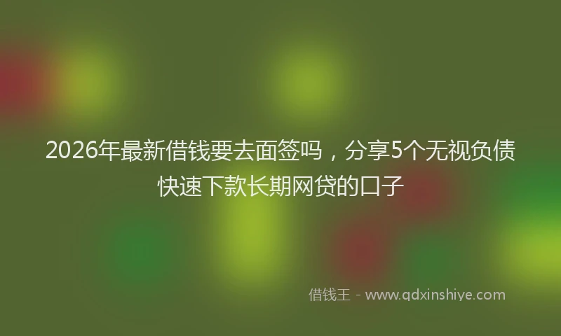 2026年最新借钱要去面签吗，分享5个无视负债快速下款长期网贷的口子