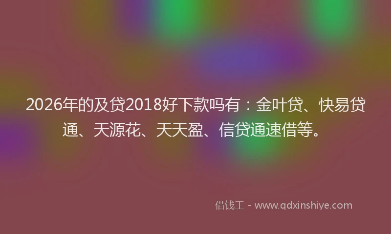 2026年的及贷2018好下款吗有：金叶贷、快易贷通、天源花、天天盈、信贷通速借等。