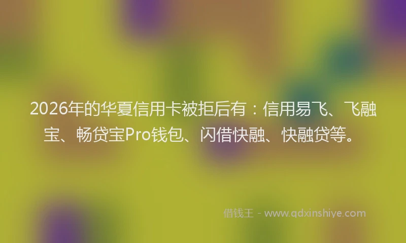2026年的华夏信用卡被拒后有：信用易飞、飞融宝、畅贷宝Pro钱包、闪借快融、快融贷等。