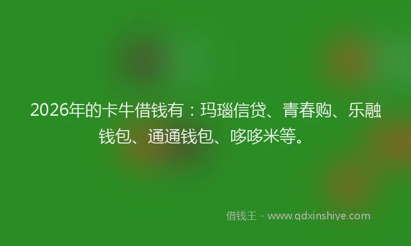 2026年的卡牛借钱有：玛瑙信贷、青春购、乐融钱包、通通钱包、哆哆米等。