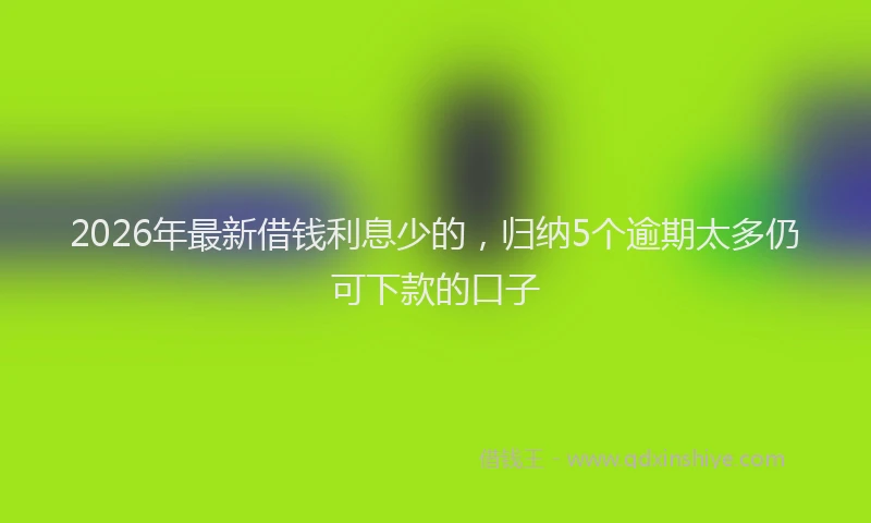 2026年最新借钱利息少的,归纳5个逾期太多仍可下款的口子