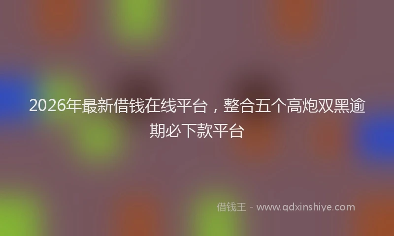 2026年最新借钱在线平台，整合五个高炮双黑逾期必下款平台