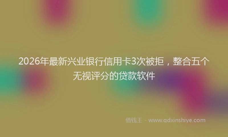 2026年最新兴业银行信用卡3次被拒，整合五个无视评分的贷款软件