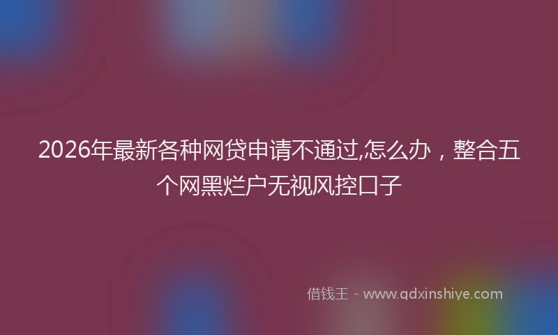 2026年最新各种网贷申请不通过,怎么办，整合五个网黑烂户无视风控口子
