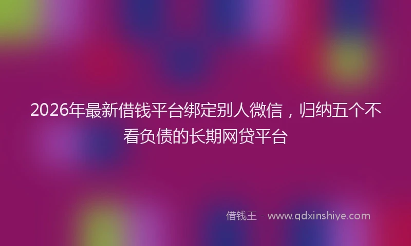 2026年最新借钱平台绑定别人微信，归纳五个不看负债的长期网贷平台