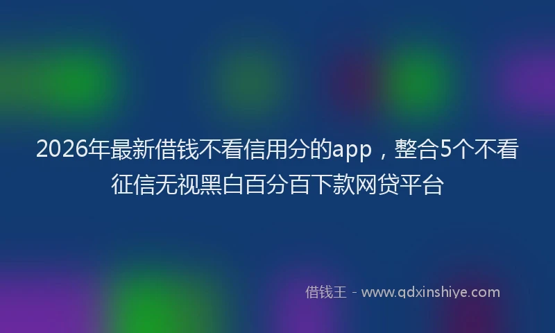 2026年最新借钱不看信用分的app，整合5个不看征信无视黑白百分百下款网贷平台