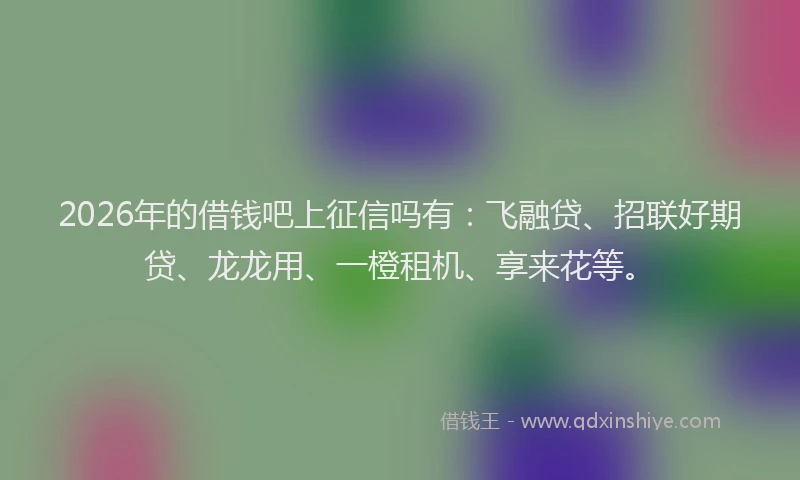 2026年的借钱吧上征信吗有:飞融贷、招联好期贷、龙龙用、一橙租机、享来花等。