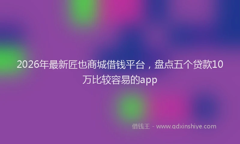 2026年最新匠也商城借钱平台，盘点五个贷款10万比较容易的app