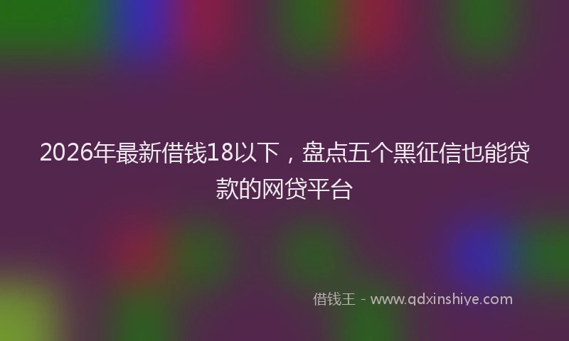 2026年最新借钱18以下，盘点五个黑征信也能贷款的网贷平台