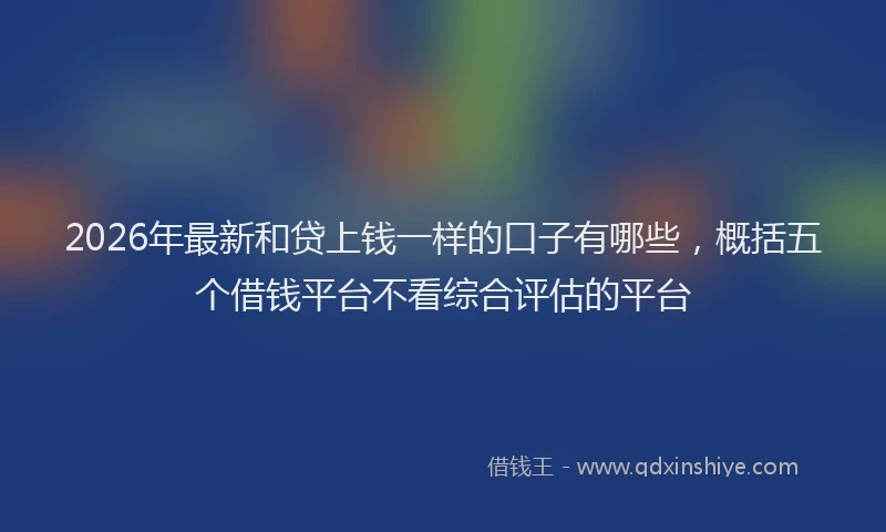 2026年最新和贷上钱一样的口子有哪些，概括五个借钱平台不看综合评估的平台