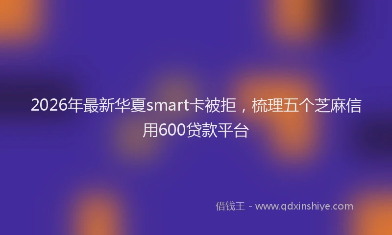 2026年最新华夏smart卡被拒，梳理五个芝麻信用600贷款平台