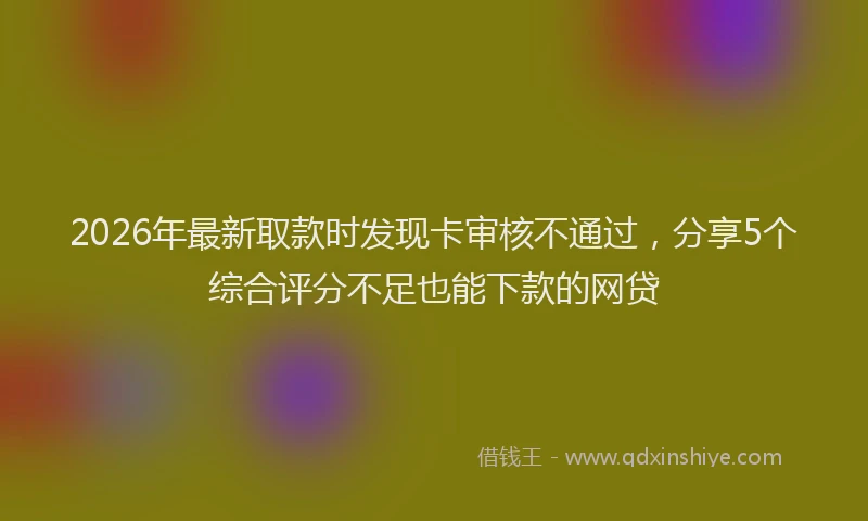 2026年最新取款时发现卡审核不通过,分享5个综合评分不足也能下款的网贷