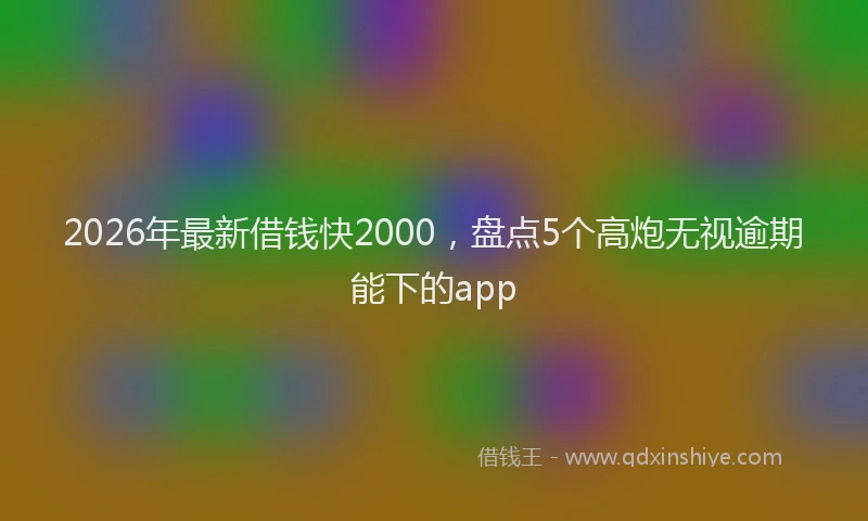 2026年最新借钱快2000,盘点5个高炮无视逾期能下的app