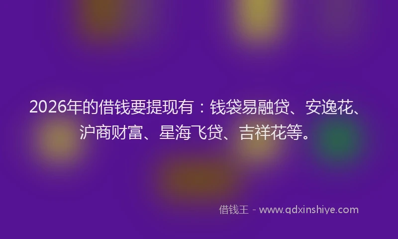 2026年的借钱要提现有：钱袋易融贷、安逸花、沪商财富、星海飞贷、吉祥花等。