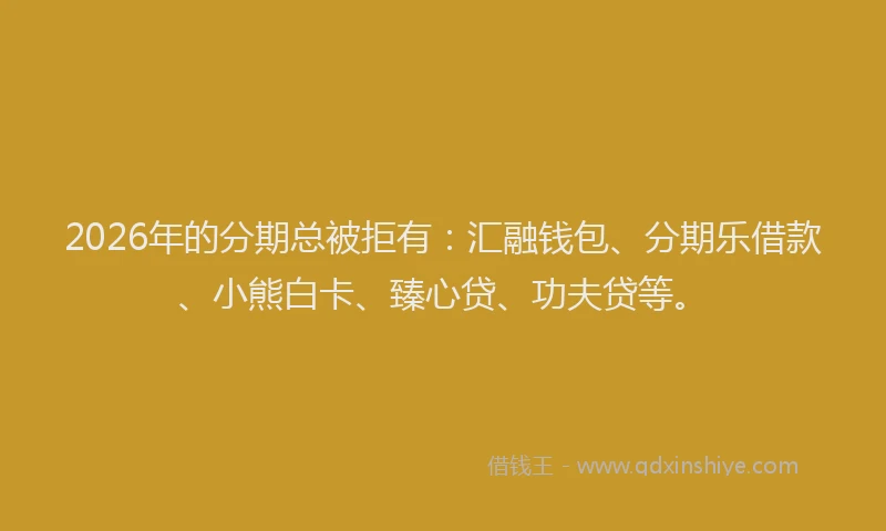 2026年的分期总被拒有：汇融钱包、分期乐借款、小熊白卡、臻心贷、功夫贷等。
