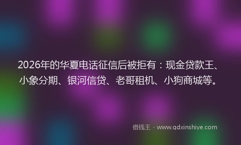 2026年的华夏电话征信后被拒有：现金贷款王、小象分期、银河信贷、老哥租机、小狗商城等。