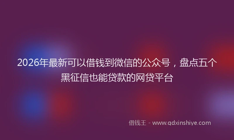 2026年最新可以借钱到微信的公众号，盘点五个黑征信也能贷款的网贷平台