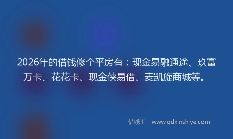 2026年的借钱修个平房有:现金易融通途、玖富万卡、花花卡、现金侠易借、麦凯旋商城等。