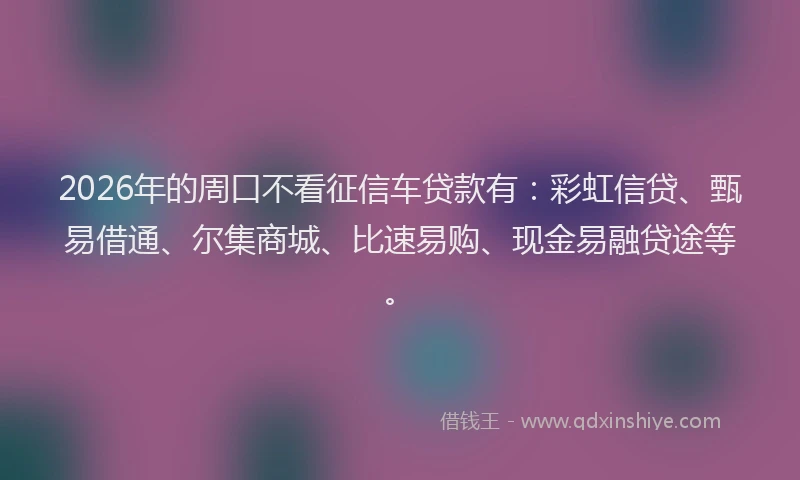 2026年的周口不看征信车贷款有：彩虹信贷、甄易借通、尔集商城、比速易购、现金易融贷途等。
