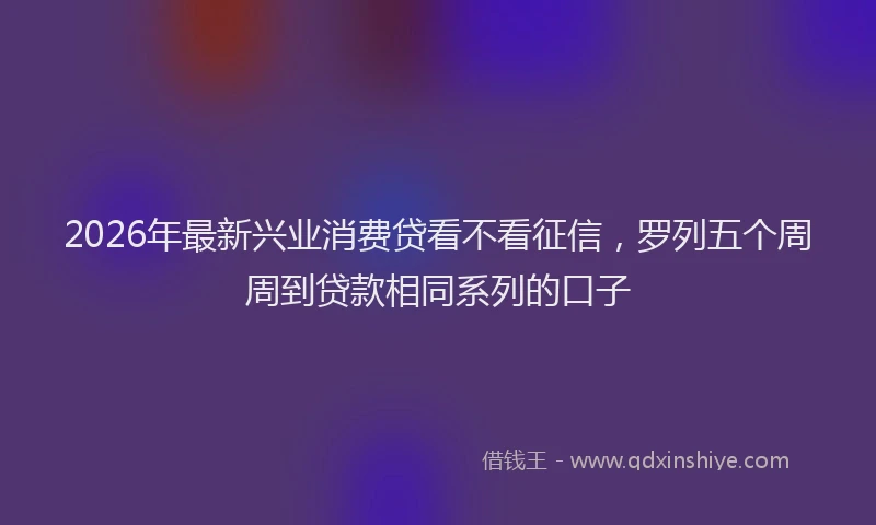 2026年最新兴业消费贷看不看征信，罗列五个周周到贷款相同系列的口子